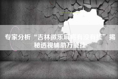 专家分析“吉林微乐麻将有没有挂	”揭秘透视辅助万能挂