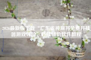 2026最新版下载“广东雀神麻将免费开挂器游戏评价	”开挂辅助软件教程