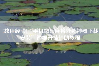 [教程经验]“手机微乐麻将外卦神器下载安装”透视开挂辅助教程