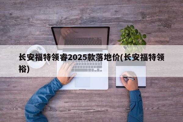 长安福特领睿2025款落地价(长安福特领裕)