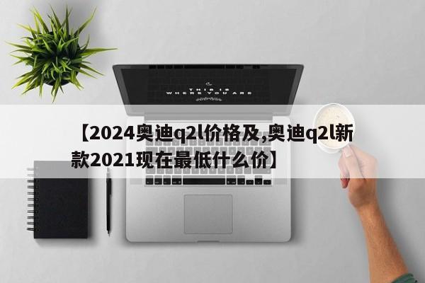 【2024奥迪q2l价格及,奥迪q2l新款2021现在最低什么价】
