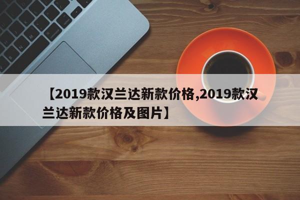【2019款汉兰达新款价格,2019款汉兰达新款价格及图片】