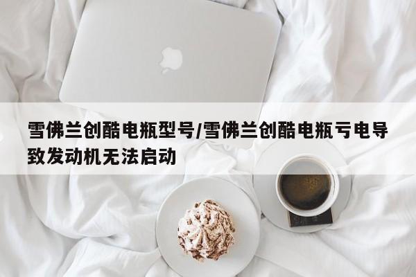 雪佛兰创酷电瓶型号/雪佛兰创酷电瓶亏电导致发动机无法启动