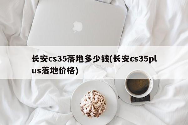 长安cs35落地多少钱(长安cs35plus落地价格)