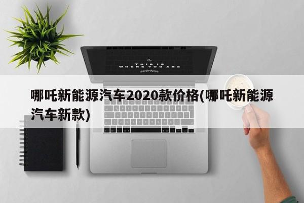 哪吒新能源汽车2020款价格(哪吒新能源汽车新款)