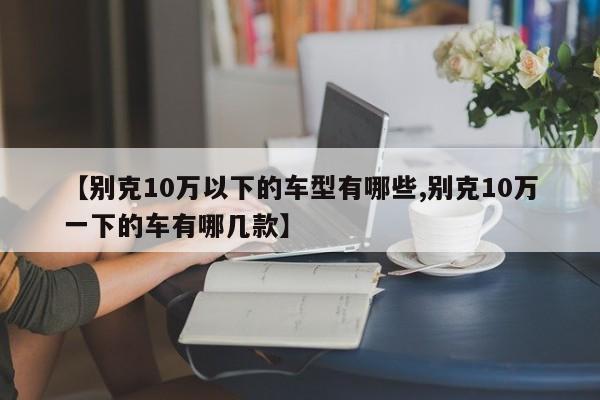 【别克10万以下的车型有哪些,别克10万一下的车有哪几款】