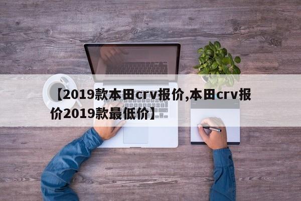 【2019款本田crv报价,本田crv报价2019款最低价】