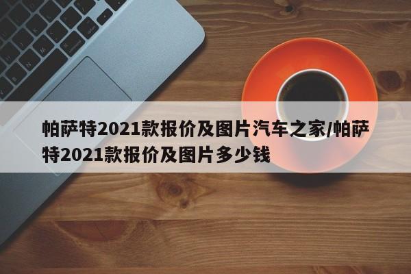 帕萨特2021款报价及图片汽车之家/帕萨特2021款报价及图片多少钱