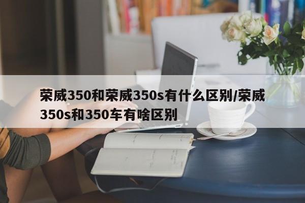 荣威350和荣威350s有什么区别/荣威350s和350车有啥区别