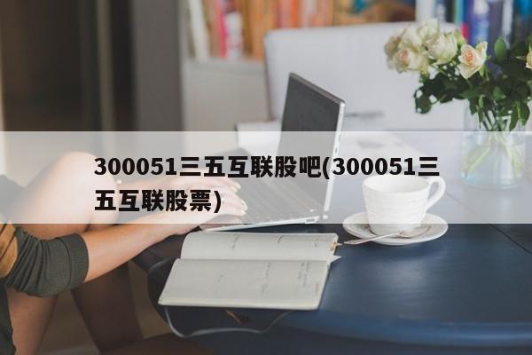300051三五互联股吧(300051三五互联股票)