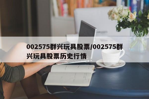 002575群兴玩具股票/002575群兴玩具股票历史行情