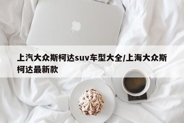 上汽大众斯柯达suv车型大全/上海大众斯柯达最新款