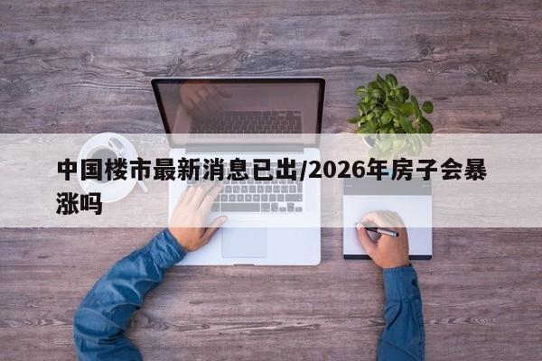 中国楼市最新消息已出/2026年房子会暴涨吗