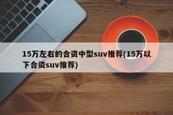 15万左右的合资中型suv推荐(15万以下合资suv推荐)