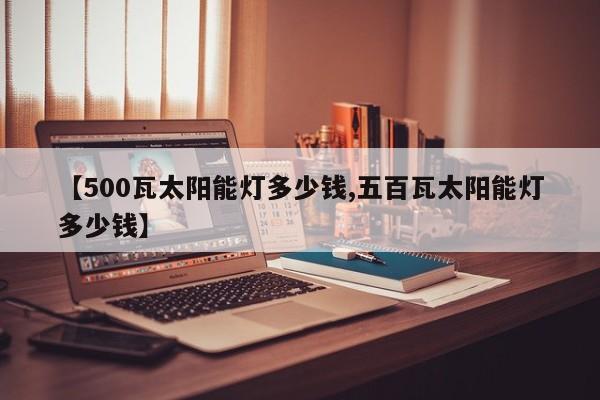 【500瓦太阳能灯多少钱,五百瓦太阳能灯多少钱】