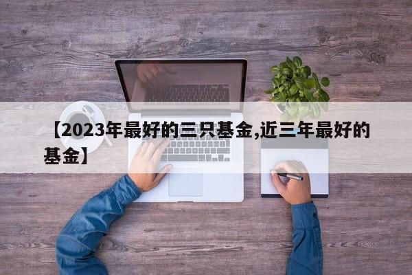 【2023年最好的三只基金,近三年最好的基金】