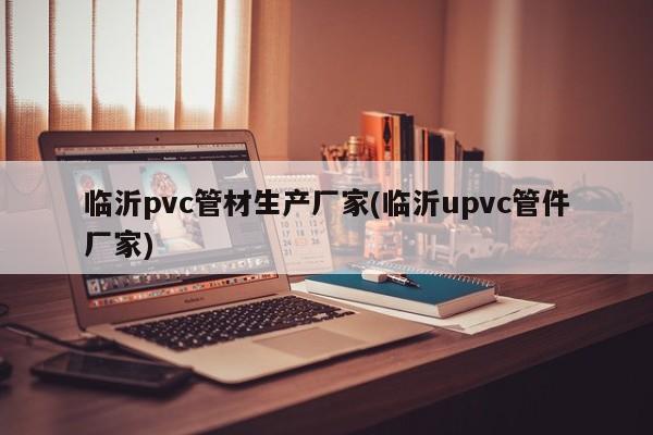 临沂pvc管材生产厂家(临沂upvc管件厂家)