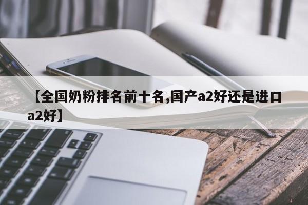【全国奶粉排名前十名,国产a2好还是进口a2好】
