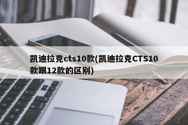凯迪拉克cts10款(凯迪拉克CTS10款跟12款的区别)