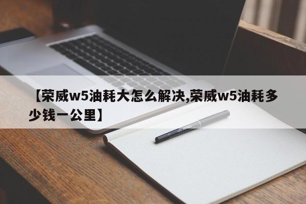 【荣威w5油耗大怎么解决,荣威w5油耗多少钱一公里】