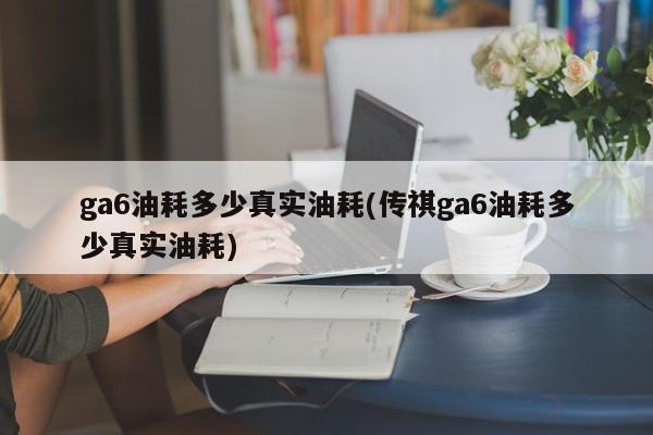 ga6油耗多少真实油耗(传祺ga6油耗多少真实油耗)