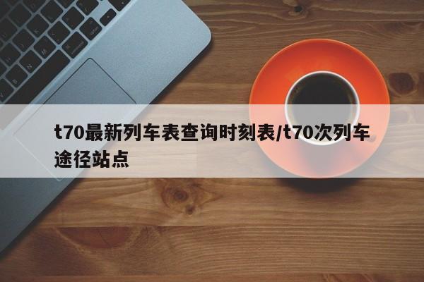 t70最新列车表查询时刻表/t70次列车途径站点