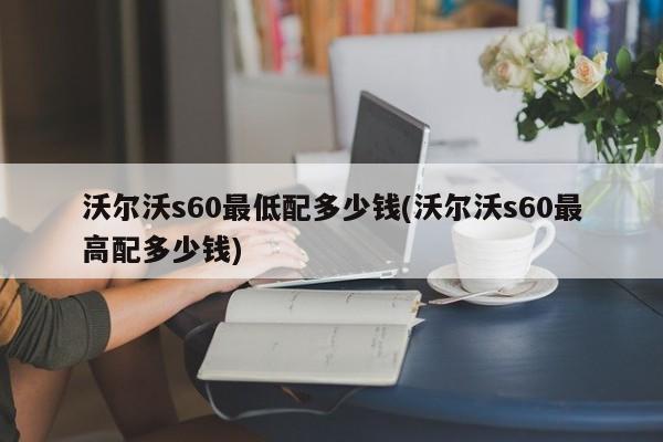 沃尔沃s60最低配多少钱(沃尔沃s60最高配多少钱)