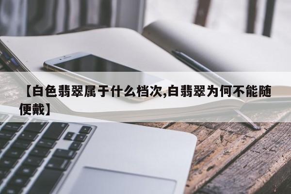 【白色翡翠属于什么档次,白翡翠为何不能随便戴】