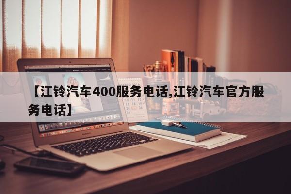【江铃汽车400服务电话,江铃汽车官方服务电话】