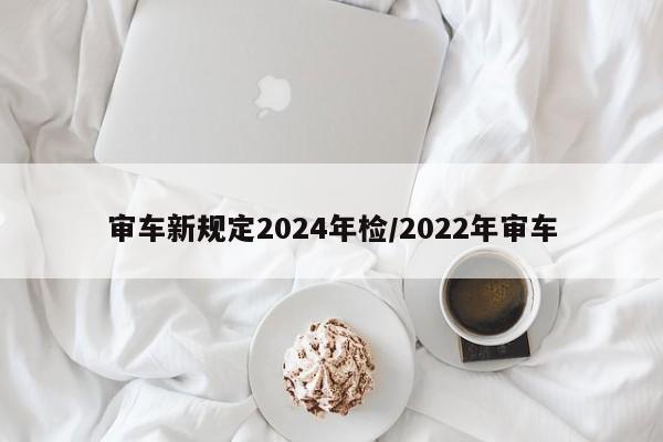 审车新规定2024年检/2022年审车