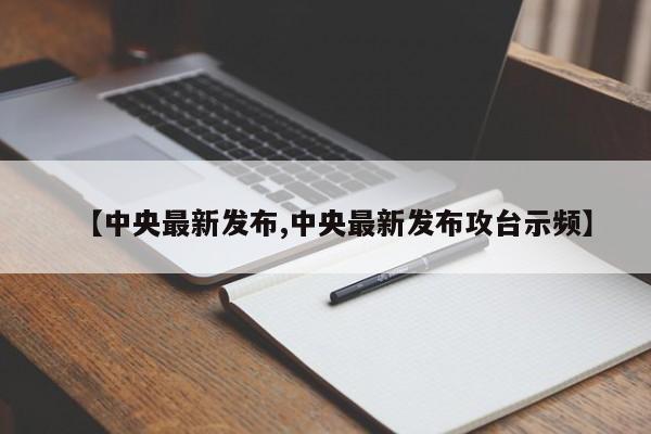 【中央最新发布,中央最新发布攻台示频】