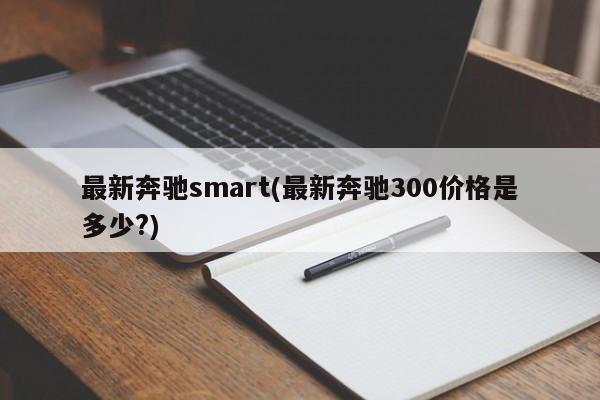 最新奔驰smart(最新奔驰300价格是多少?)