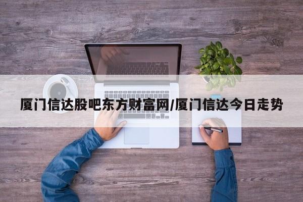 厦门信达股吧东方财富网/厦门信达今日走势