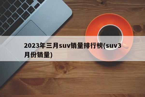 2023年三月suv销量排行榜(suv3月份销量)