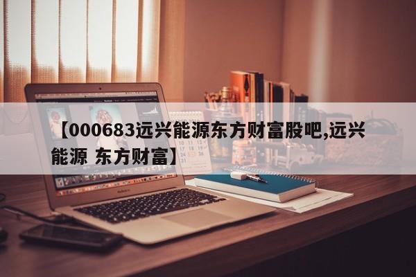 【000683远兴能源东方财富股吧,远兴能源 东方财富】